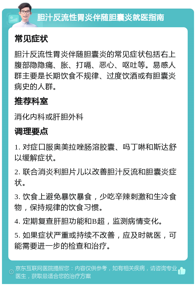 胆汁反流性胃炎伴随胆囊炎就医指南 常见症状 胆汁反流性胃炎伴随胆囊炎的常见症状包括右上腹部隐隐痛、胀、打嗝、恶心、呕吐等。易感人群主要是长期饮食不规律、过度饮酒或有胆囊炎病史的人群。 推荐科室 消化内科或肝胆外科 调理要点 1. 对症口服奥美拉唑肠溶胶囊、吗丁啉和斯达舒以缓解症状。 2. 联合消炎利胆片儿以改善胆汁反流和胆囊炎症状。 3. 饮食上避免暴饮暴食，少吃辛辣刺激和生冷食物，保持规律的饮食习惯。 4. 定期复查肝胆功能和B超，监测病情变化。 5. 如果症状严重或持续不改善，应及时就医，可能需要进一步的检查和治疗。