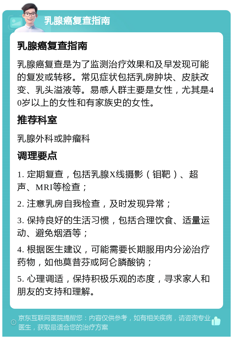 乳腺癌复查指南 乳腺癌复查指南 乳腺癌复查是为了监测治疗效果和及早发现可能的复发或转移。常见症状包括乳房肿块、皮肤改变、乳头溢液等。易感人群主要是女性，尤其是40岁以上的女性和有家族史的女性。 推荐科室 乳腺外科或肿瘤科 调理要点 1. 定期复查，包括乳腺X线摄影（钼靶）、超声、MRI等检查； 2. 注意乳房自我检查，及时发现异常； 3. 保持良好的生活习惯，包括合理饮食、适量运动、避免烟酒等； 4. 根据医生建议，可能需要长期服用内分泌治疗药物，如他莫昔芬或阿仑膦酸钠； 5. 心理调适，保持积极乐观的态度，寻求家人和朋友的支持和理解。