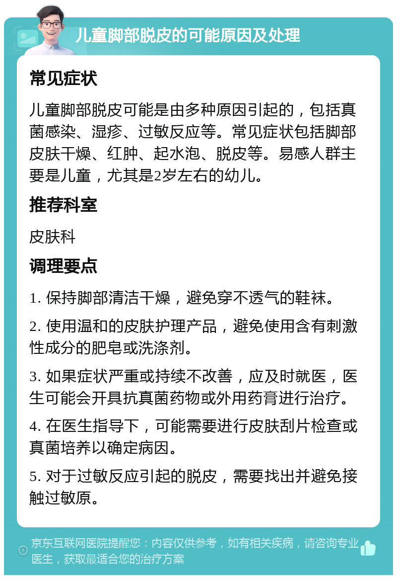 儿童脚部脱皮的可能原因及处理 常见症状 儿童脚部脱皮可能是由多种原因引起的，包括真菌感染、湿疹、过敏反应等。常见症状包括脚部皮肤干燥、红肿、起水泡、脱皮等。易感人群主要是儿童，尤其是2岁左右的幼儿。 推荐科室 皮肤科 调理要点 1. 保持脚部清洁干燥，避免穿不透气的鞋袜。 2. 使用温和的皮肤护理产品，避免使用含有刺激性成分的肥皂或洗涤剂。 3. 如果症状严重或持续不改善，应及时就医，医生可能会开具抗真菌药物或外用药膏进行治疗。 4. 在医生指导下，可能需要进行皮肤刮片检查或真菌培养以确定病因。 5. 对于过敏反应引起的脱皮，需要找出并避免接触过敏原。