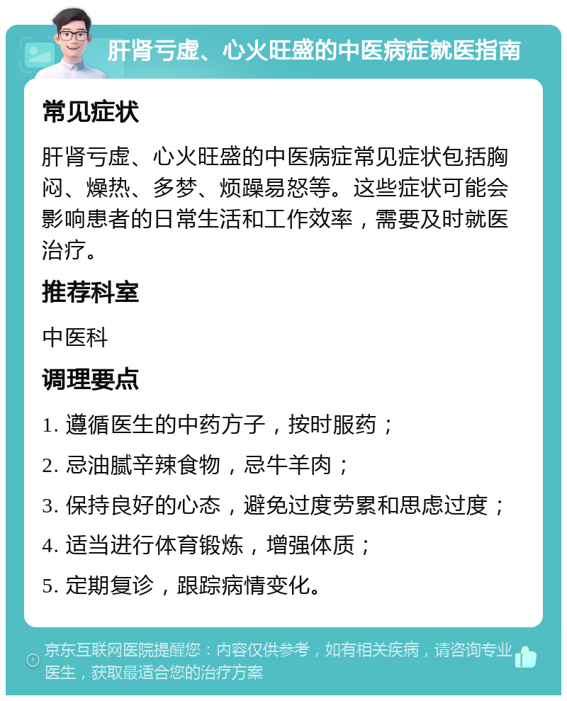 肝肾亏虚、心火旺盛的中医病症就医指南 常见症状 肝肾亏虚、心火旺盛的中医病症常见症状包括胸闷、燥热、多梦、烦躁易怒等。这些症状可能会影响患者的日常生活和工作效率，需要及时就医治疗。 推荐科室 中医科 调理要点 1. 遵循医生的中药方子，按时服药； 2. 忌油腻辛辣食物，忌牛羊肉； 3. 保持良好的心态，避免过度劳累和思虑过度； 4. 适当进行体育锻炼，增强体质； 5. 定期复诊，跟踪病情变化。