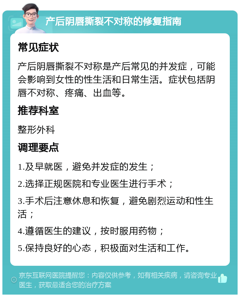 产后阴唇撕裂不对称的修复指南 常见症状 产后阴唇撕裂不对称是产后常见的并发症，可能会影响到女性的性生活和日常生活。症状包括阴唇不对称、疼痛、出血等。 推荐科室 整形外科 调理要点 1.及早就医，避免并发症的发生； 2.选择正规医院和专业医生进行手术； 3.手术后注意休息和恢复，避免剧烈运动和性生活； 4.遵循医生的建议，按时服用药物； 5.保持良好的心态，积极面对生活和工作。