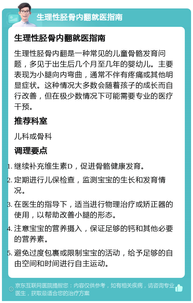 生理性胫骨内翻就医指南 生理性胫骨内翻就医指南 生理性胫骨内翻是一种常见的儿童骨骼发育问题，多见于出生后几个月至几年的婴幼儿。主要表现为小腿向内弯曲，通常不伴有疼痛或其他明显症状。这种情况大多数会随着孩子的成长而自行改善，但在极少数情况下可能需要专业的医疗干预。 推荐科室 儿科或骨科 调理要点 继续补充维生素D，促进骨骼健康发育。 定期进行儿保检查，监测宝宝的生长和发育情况。 在医生的指导下，适当进行物理治疗或矫正器的使用，以帮助改善小腿的形态。 注意宝宝的营养摄入，保证足够的钙和其他必要的营养素。 避免过度包裹或限制宝宝的活动，给予足够的自由空间和时间进行自主运动。