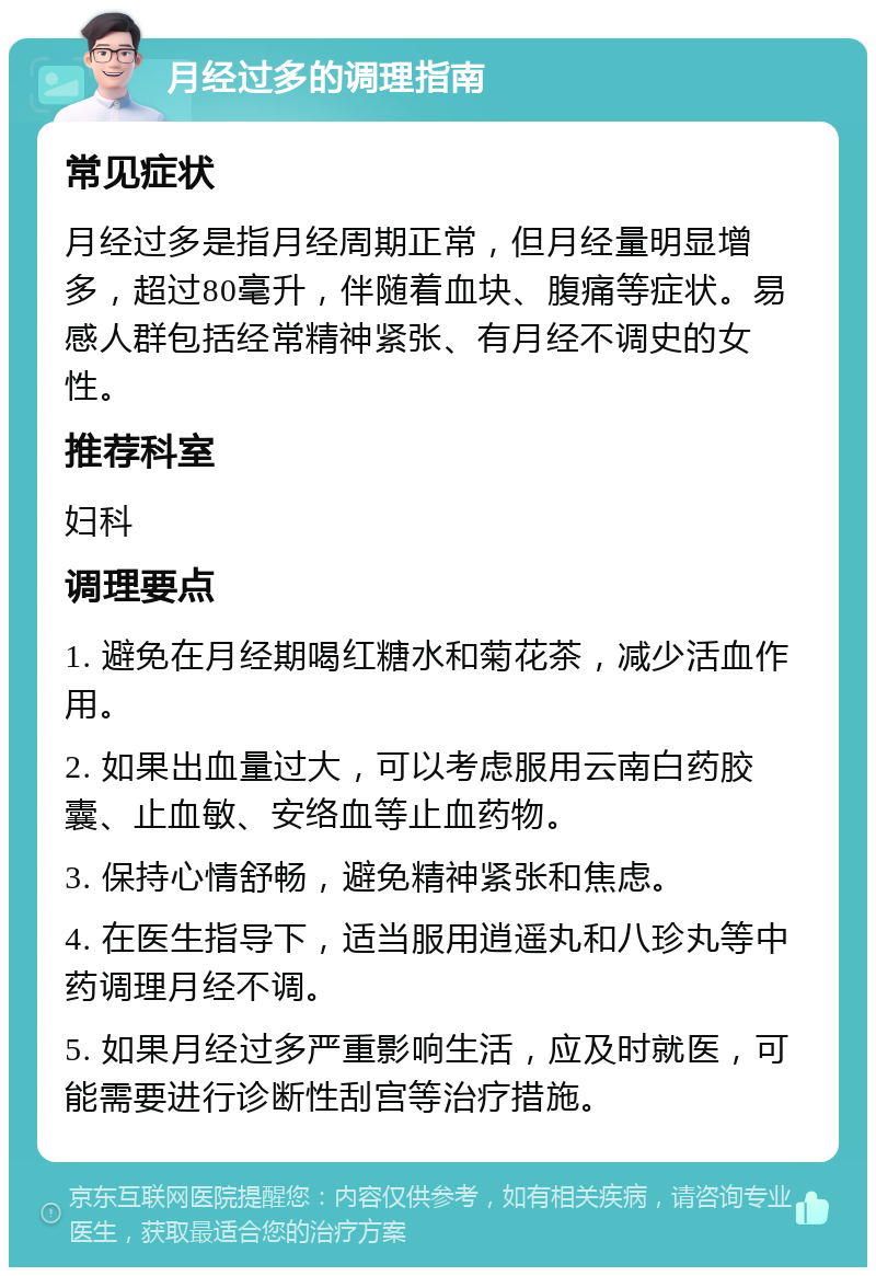 月经过多的调理指南 常见症状 月经过多是指月经周期正常，但月经量明显增多，超过80毫升，伴随着血块、腹痛等症状。易感人群包括经常精神紧张、有月经不调史的女性。 推荐科室 妇科 调理要点 1. 避免在月经期喝红糖水和菊花茶，减少活血作用。 2. 如果出血量过大，可以考虑服用云南白药胶囊、止血敏、安络血等止血药物。 3. 保持心情舒畅，避免精神紧张和焦虑。 4. 在医生指导下，适当服用逍遥丸和八珍丸等中药调理月经不调。 5. 如果月经过多严重影响生活，应及时就医，可能需要进行诊断性刮宫等治疗措施。