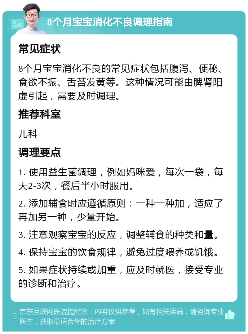 8个月宝宝消化不良调理指南 常见症状 8个月宝宝消化不良的常见症状包括腹泻、便秘、食欲不振、舌苔发黄等。这种情况可能由脾肾阳虚引起，需要及时调理。 推荐科室 儿科 调理要点 1. 使用益生菌调理，例如妈咪爱，每次一袋，每天2-3次，餐后半小时服用。 2. 添加辅食时应遵循原则：一种一种加，适应了再加另一种，少量开始。 3. 注意观察宝宝的反应，调整辅食的种类和量。 4. 保持宝宝的饮食规律，避免过度喂养或饥饿。 5. 如果症状持续或加重，应及时就医，接受专业的诊断和治疗。