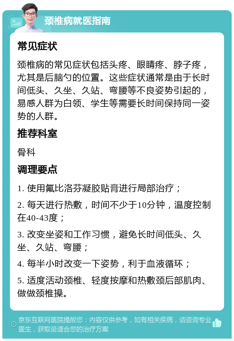 颈椎病就医指南 常见症状 颈椎病的常见症状包括头疼、眼睛疼、脖子疼，尤其是后脑勺的位置。这些症状通常是由于长时间低头、久坐、久站、弯腰等不良姿势引起的，易感人群为白领、学生等需要长时间保持同一姿势的人群。 推荐科室 骨科 调理要点 1. 使用氟比洛芬凝胶贴膏进行局部治疗； 2. 每天进行热敷，时间不少于10分钟，温度控制在40-43度； 3. 改变坐姿和工作习惯，避免长时间低头、久坐、久站、弯腰； 4. 每半小时改变一下姿势，利于血液循环； 5. 适度活动颈椎、轻度按摩和热敷颈后部肌肉、做做颈椎操。