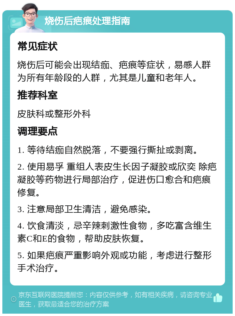 烧伤后疤痕处理指南 常见症状 烧伤后可能会出现结痂、疤痕等症状，易感人群为所有年龄段的人群，尤其是儿童和老年人。 推荐科室 皮肤科或整形外科 调理要点 1. 等待结痂自然脱落，不要强行撕扯或剥离。 2. 使用易孚 重组人表皮生长因子凝胶或欣奕 除疤凝胶等药物进行局部治疗，促进伤口愈合和疤痕修复。 3. 注意局部卫生清洁，避免感染。 4. 饮食清淡，忌辛辣刺激性食物，多吃富含维生素C和E的食物，帮助皮肤恢复。 5. 如果疤痕严重影响外观或功能，考虑进行整形手术治疗。