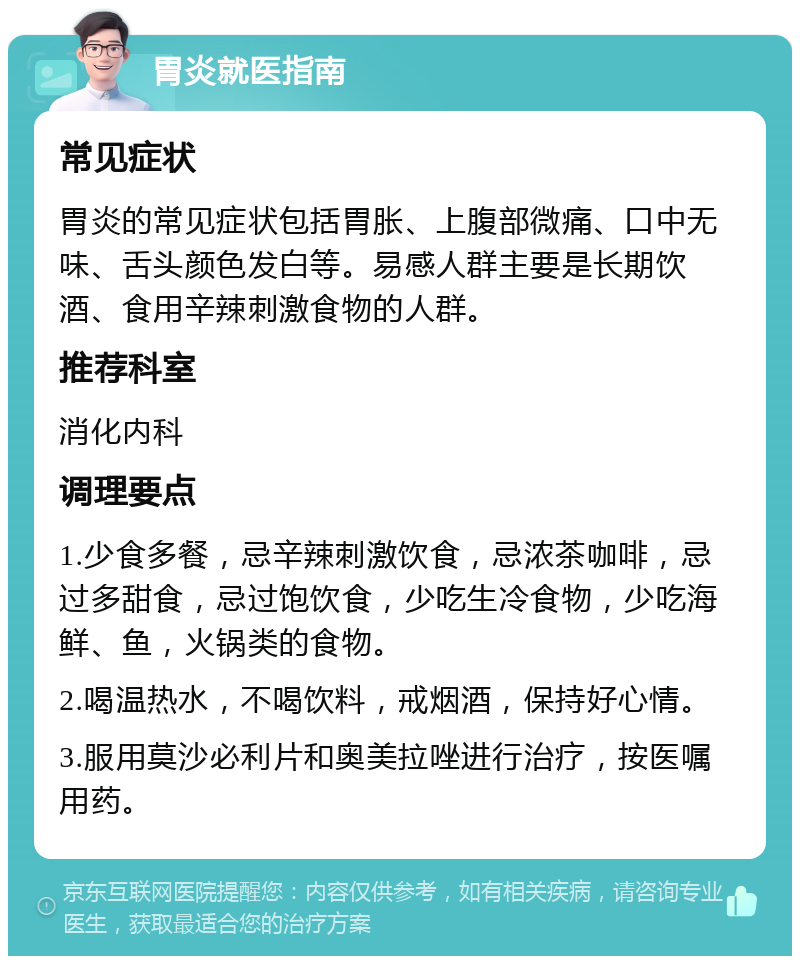 胃炎就医指南 常见症状 胃炎的常见症状包括胃胀、上腹部微痛、口中无味、舌头颜色发白等。易感人群主要是长期饮酒、食用辛辣刺激食物的人群。 推荐科室 消化内科 调理要点 1.少食多餐，忌辛辣刺激饮食，忌浓茶咖啡，忌过多甜食，忌过饱饮食，少吃生冷食物，少吃海鲜、鱼，火锅类的食物。 2.喝温热水，不喝饮料，戒烟酒，保持好心情。 3.服用莫沙必利片和奥美拉唑进行治疗，按医嘱用药。