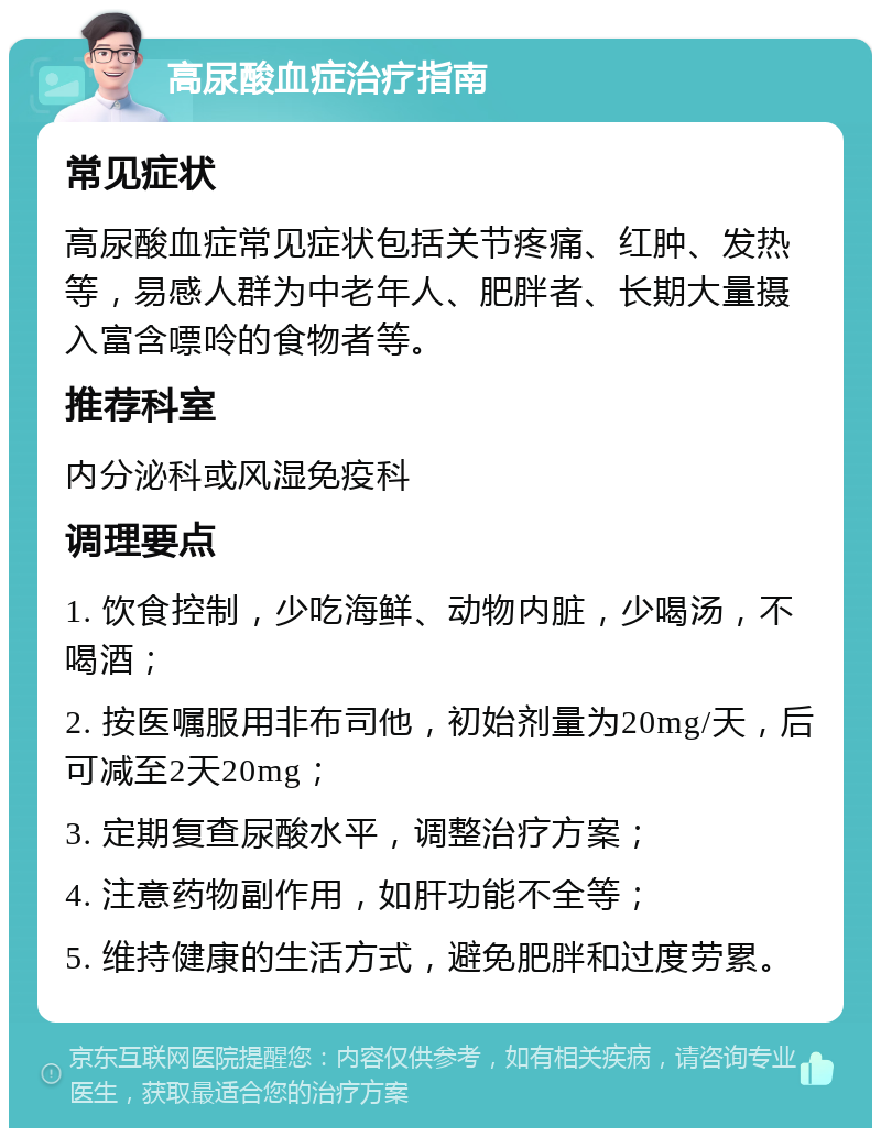 高尿酸血症治疗指南 常见症状 高尿酸血症常见症状包括关节疼痛、红肿、发热等，易感人群为中老年人、肥胖者、长期大量摄入富含嘌呤的食物者等。 推荐科室 内分泌科或风湿免疫科 调理要点 1. 饮食控制，少吃海鲜、动物内脏，少喝汤，不喝酒； 2. 按医嘱服用非布司他，初始剂量为20mg/天，后可减至2天20mg； 3. 定期复查尿酸水平，调整治疗方案； 4. 注意药物副作用，如肝功能不全等； 5. 维持健康的生活方式，避免肥胖和过度劳累。