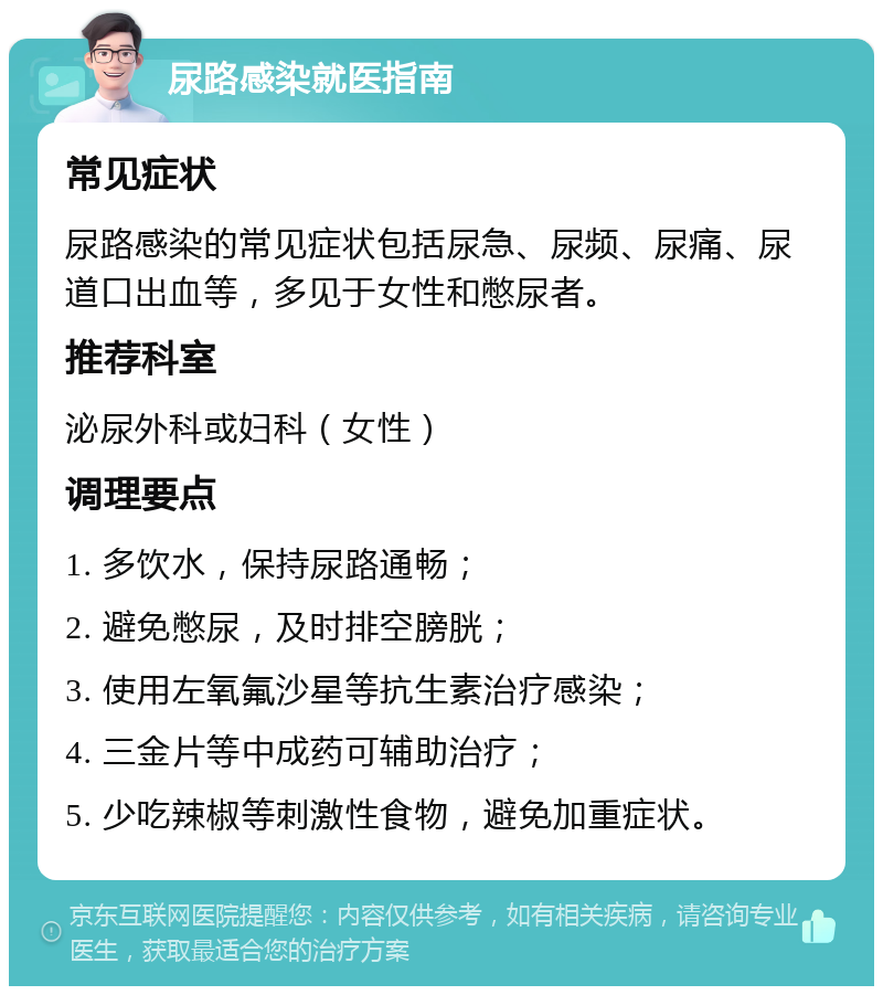 尿路感染就医指南 常见症状 尿路感染的常见症状包括尿急、尿频、尿痛、尿道口出血等，多见于女性和憋尿者。 推荐科室 泌尿外科或妇科（女性） 调理要点 1. 多饮水，保持尿路通畅； 2. 避免憋尿，及时排空膀胱； 3. 使用左氧氟沙星等抗生素治疗感染； 4. 三金片等中成药可辅助治疗； 5. 少吃辣椒等刺激性食物，避免加重症状。