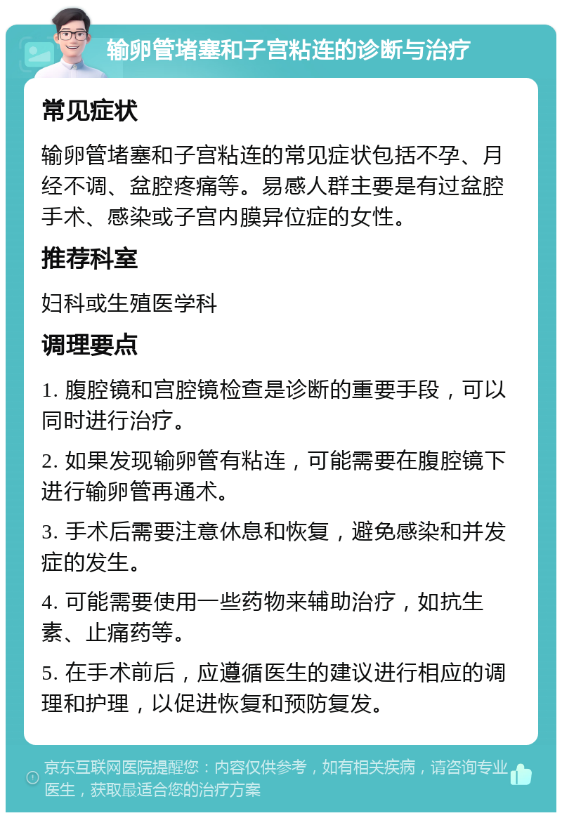 输卵管堵塞和子宫粘连的诊断与治疗 常见症状 输卵管堵塞和子宫粘连的常见症状包括不孕、月经不调、盆腔疼痛等。易感人群主要是有过盆腔手术、感染或子宫内膜异位症的女性。 推荐科室 妇科或生殖医学科 调理要点 1. 腹腔镜和宫腔镜检查是诊断的重要手段，可以同时进行治疗。 2. 如果发现输卵管有粘连，可能需要在腹腔镜下进行输卵管再通术。 3. 手术后需要注意休息和恢复，避免感染和并发症的发生。 4. 可能需要使用一些药物来辅助治疗，如抗生素、止痛药等。 5. 在手术前后，应遵循医生的建议进行相应的调理和护理，以促进恢复和预防复发。