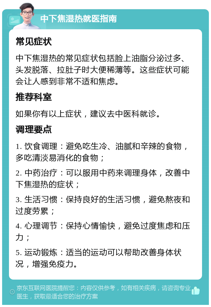 中下焦湿热就医指南 常见症状 中下焦湿热的常见症状包括脸上油脂分泌过多、头发脱落、拉肚子时大便稀薄等。这些症状可能会让人感到非常不适和焦虑。 推荐科室 如果你有以上症状，建议去中医科就诊。 调理要点 1. 饮食调理：避免吃生冷、油腻和辛辣的食物，多吃清淡易消化的食物； 2. 中药治疗：可以服用中药来调理身体，改善中下焦湿热的症状； 3. 生活习惯：保持良好的生活习惯，避免熬夜和过度劳累； 4. 心理调节：保持心情愉快，避免过度焦虑和压力； 5. 运动锻炼：适当的运动可以帮助改善身体状况，增强免疫力。