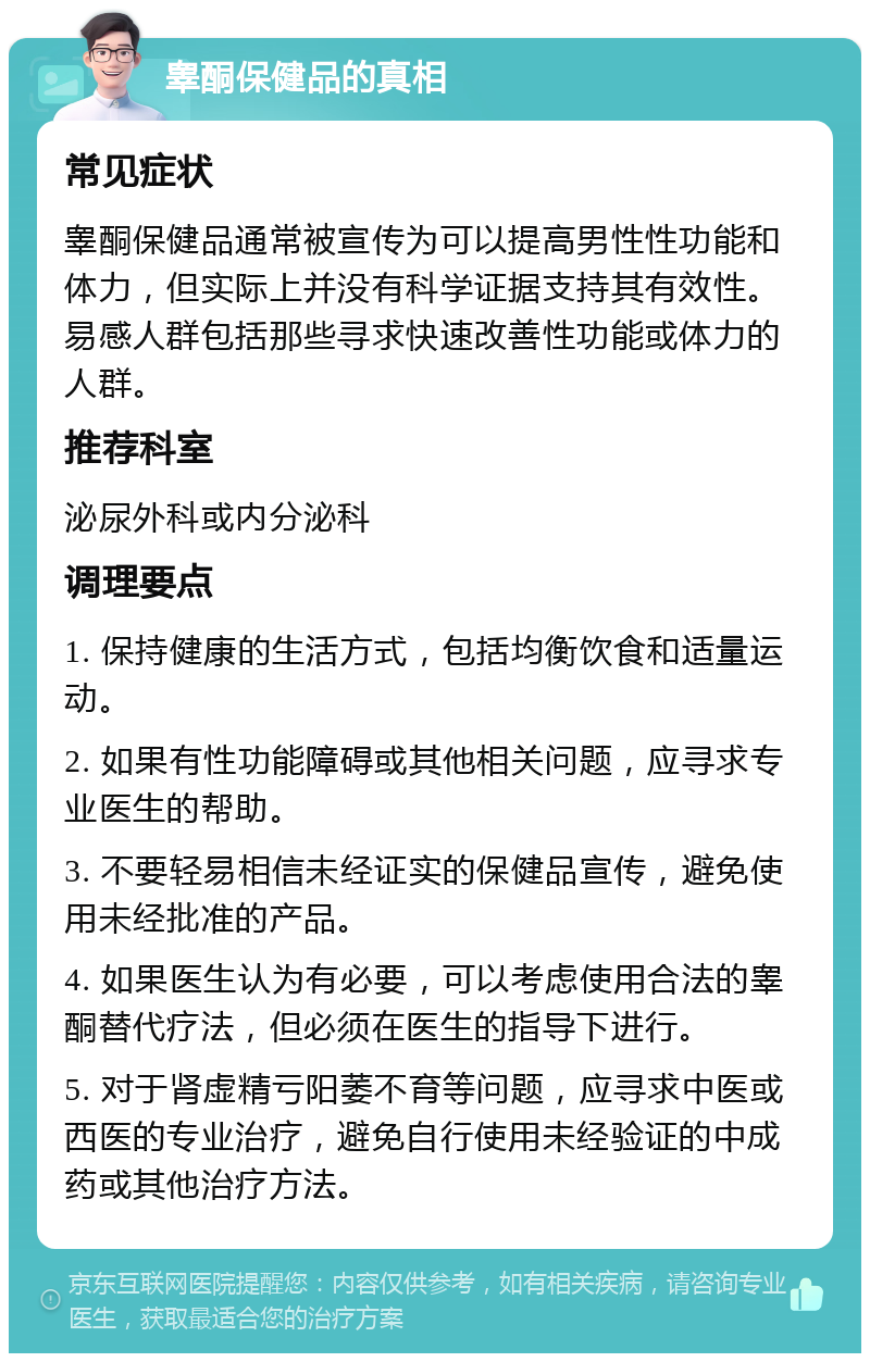 睾酮保健品的真相 常见症状 睾酮保健品通常被宣传为可以提高男性性功能和体力，但实际上并没有科学证据支持其有效性。易感人群包括那些寻求快速改善性功能或体力的人群。 推荐科室 泌尿外科或内分泌科 调理要点 1. 保持健康的生活方式，包括均衡饮食和适量运动。 2. 如果有性功能障碍或其他相关问题，应寻求专业医生的帮助。 3. 不要轻易相信未经证实的保健品宣传，避免使用未经批准的产品。 4. 如果医生认为有必要，可以考虑使用合法的睾酮替代疗法，但必须在医生的指导下进行。 5. 对于肾虚精亏阳萎不育等问题，应寻求中医或西医的专业治疗，避免自行使用未经验证的中成药或其他治疗方法。