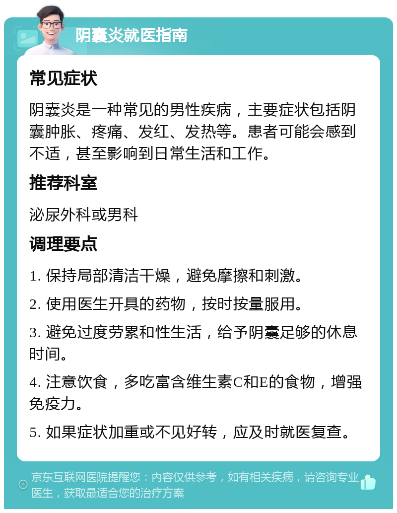 阴囊炎就医指南 常见症状 阴囊炎是一种常见的男性疾病，主要症状包括阴囊肿胀、疼痛、发红、发热等。患者可能会感到不适，甚至影响到日常生活和工作。 推荐科室 泌尿外科或男科 调理要点 1. 保持局部清洁干燥，避免摩擦和刺激。 2. 使用医生开具的药物，按时按量服用。 3. 避免过度劳累和性生活，给予阴囊足够的休息时间。 4. 注意饮食，多吃富含维生素C和E的食物，增强免疫力。 5. 如果症状加重或不见好转，应及时就医复查。