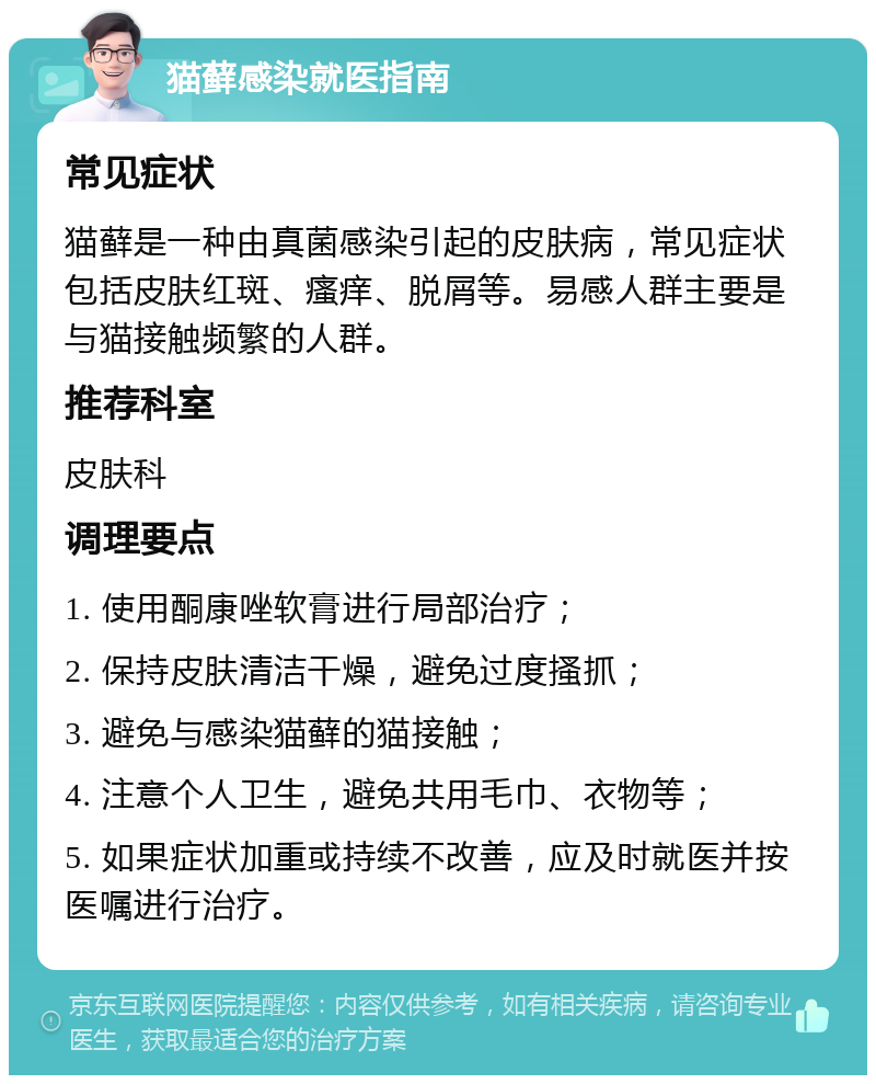 猫藓感染就医指南 常见症状 猫藓是一种由真菌感染引起的皮肤病，常见症状包括皮肤红斑、瘙痒、脱屑等。易感人群主要是与猫接触频繁的人群。 推荐科室 皮肤科 调理要点 1. 使用酮康唑软膏进行局部治疗； 2. 保持皮肤清洁干燥，避免过度搔抓； 3. 避免与感染猫藓的猫接触； 4. 注意个人卫生，避免共用毛巾、衣物等； 5. 如果症状加重或持续不改善，应及时就医并按医嘱进行治疗。