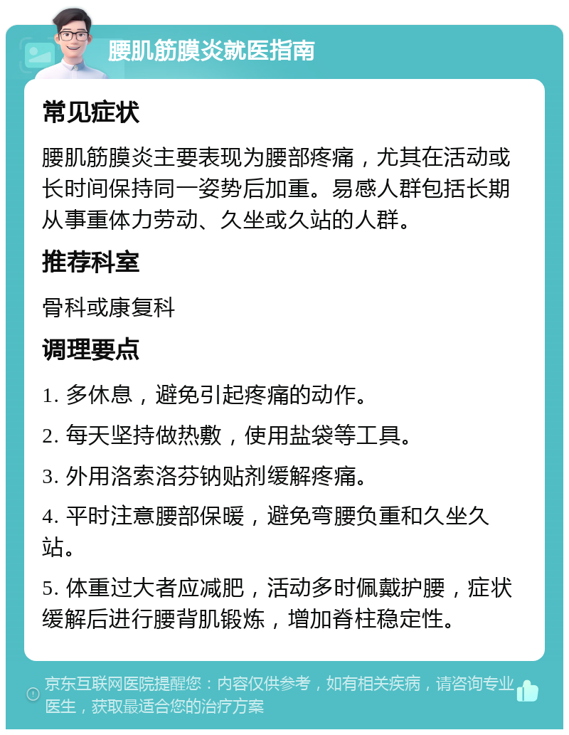 腰肌筋膜炎就医指南 常见症状 腰肌筋膜炎主要表现为腰部疼痛，尤其在活动或长时间保持同一姿势后加重。易感人群包括长期从事重体力劳动、久坐或久站的人群。 推荐科室 骨科或康复科 调理要点 1. 多休息，避免引起疼痛的动作。 2. 每天坚持做热敷，使用盐袋等工具。 3. 外用洛索洛芬钠贴剂缓解疼痛。 4. 平时注意腰部保暖，避免弯腰负重和久坐久站。 5. 体重过大者应减肥，活动多时佩戴护腰，症状缓解后进行腰背肌锻炼，增加脊柱稳定性。