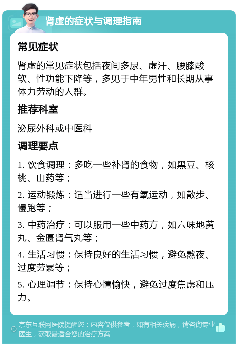 肾虚的症状与调理指南 常见症状 肾虚的常见症状包括夜间多尿、虚汗、腰膝酸软、性功能下降等，多见于中年男性和长期从事体力劳动的人群。 推荐科室 泌尿外科或中医科 调理要点 1. 饮食调理：多吃一些补肾的食物，如黑豆、核桃、山药等； 2. 运动锻炼：适当进行一些有氧运动，如散步、慢跑等； 3. 中药治疗：可以服用一些中药方，如六味地黄丸、金匮肾气丸等； 4. 生活习惯：保持良好的生活习惯，避免熬夜、过度劳累等； 5. 心理调节：保持心情愉快，避免过度焦虑和压力。