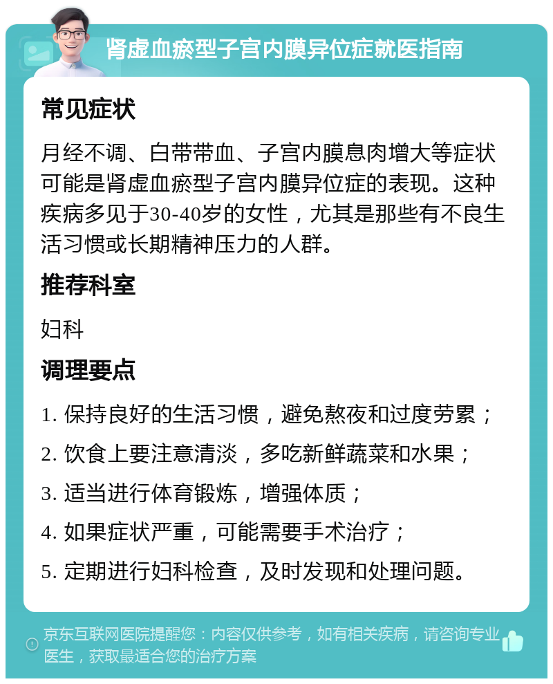 肾虚血瘀型子宫内膜异位症就医指南 常见症状 月经不调、白带带血、子宫内膜息肉增大等症状可能是肾虚血瘀型子宫内膜异位症的表现。这种疾病多见于30-40岁的女性，尤其是那些有不良生活习惯或长期精神压力的人群。 推荐科室 妇科 调理要点 1. 保持良好的生活习惯，避免熬夜和过度劳累； 2. 饮食上要注意清淡，多吃新鲜蔬菜和水果； 3. 适当进行体育锻炼，增强体质； 4. 如果症状严重，可能需要手术治疗； 5. 定期进行妇科检查，及时发现和处理问题。