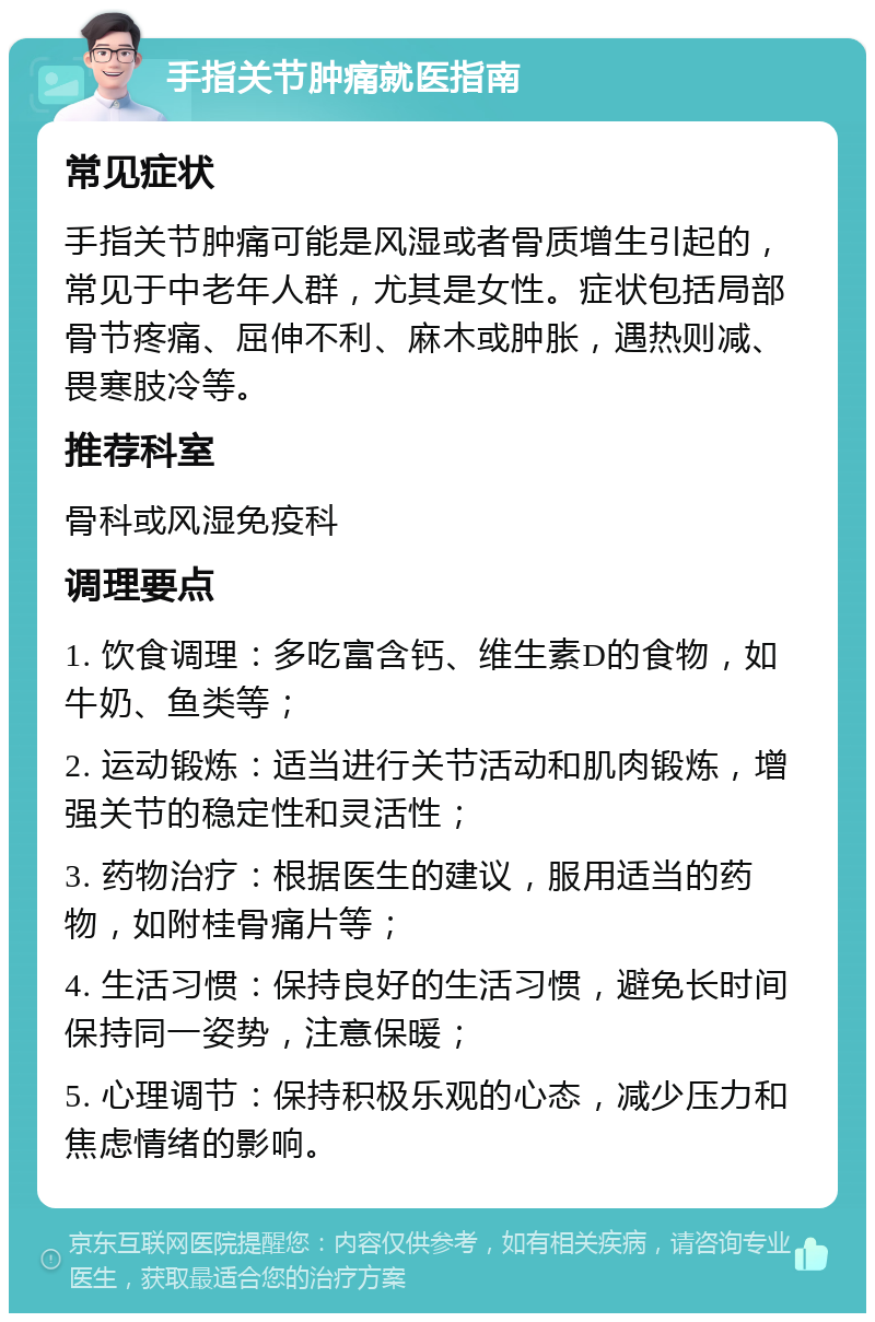 手指关节肿痛就医指南 常见症状 手指关节肿痛可能是风湿或者骨质增生引起的，常见于中老年人群，尤其是女性。症状包括局部骨节疼痛、屈伸不利、麻木或肿胀，遇热则减、畏寒肢冷等。 推荐科室 骨科或风湿免疫科 调理要点 1. 饮食调理：多吃富含钙、维生素D的食物，如牛奶、鱼类等； 2. 运动锻炼：适当进行关节活动和肌肉锻炼，增强关节的稳定性和灵活性； 3. 药物治疗：根据医生的建议，服用适当的药物，如附桂骨痛片等； 4. 生活习惯：保持良好的生活习惯，避免长时间保持同一姿势，注意保暖； 5. 心理调节：保持积极乐观的心态，减少压力和焦虑情绪的影响。