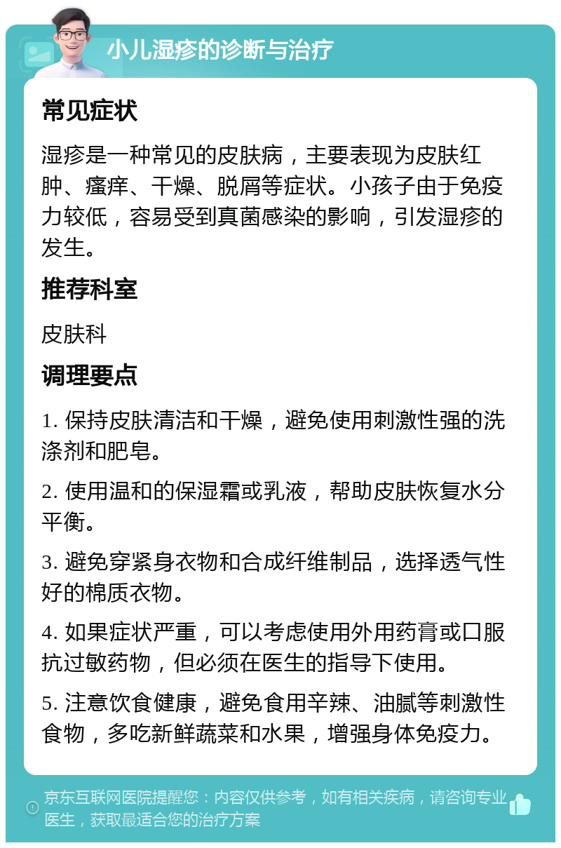 小儿湿疹的诊断与治疗 常见症状 湿疹是一种常见的皮肤病，主要表现为皮肤红肿、瘙痒、干燥、脱屑等症状。小孩子由于免疫力较低，容易受到真菌感染的影响，引发湿疹的发生。 推荐科室 皮肤科 调理要点 1. 保持皮肤清洁和干燥，避免使用刺激性强的洗涤剂和肥皂。 2. 使用温和的保湿霜或乳液，帮助皮肤恢复水分平衡。 3. 避免穿紧身衣物和合成纤维制品，选择透气性好的棉质衣物。 4. 如果症状严重，可以考虑使用外用药膏或口服抗过敏药物，但必须在医生的指导下使用。 5. 注意饮食健康，避免食用辛辣、油腻等刺激性食物，多吃新鲜蔬菜和水果，增强身体免疫力。