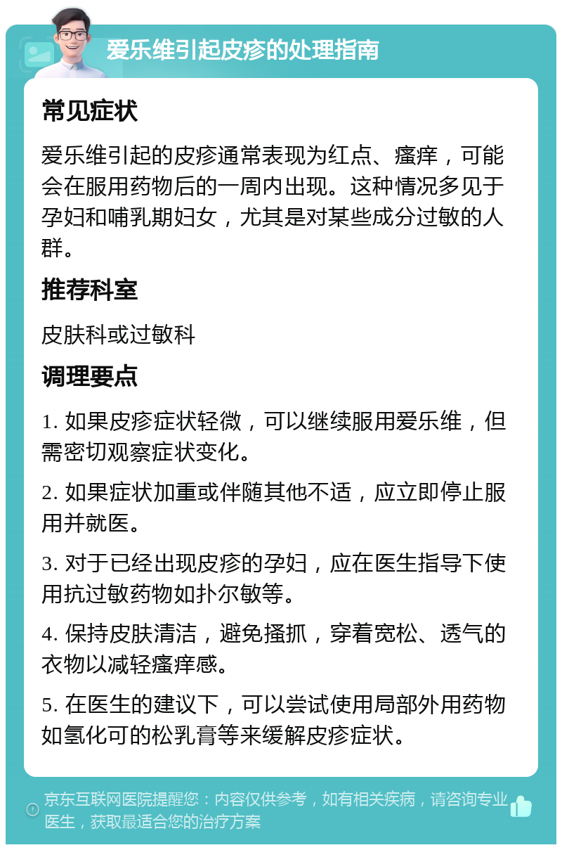 爱乐维引起皮疹的处理指南 常见症状 爱乐维引起的皮疹通常表现为红点、瘙痒，可能会在服用药物后的一周内出现。这种情况多见于孕妇和哺乳期妇女，尤其是对某些成分过敏的人群。 推荐科室 皮肤科或过敏科 调理要点 1. 如果皮疹症状轻微，可以继续服用爱乐维，但需密切观察症状变化。 2. 如果症状加重或伴随其他不适，应立即停止服用并就医。 3. 对于已经出现皮疹的孕妇，应在医生指导下使用抗过敏药物如扑尔敏等。 4. 保持皮肤清洁，避免搔抓，穿着宽松、透气的衣物以减轻瘙痒感。 5. 在医生的建议下，可以尝试使用局部外用药物如氢化可的松乳膏等来缓解皮疹症状。