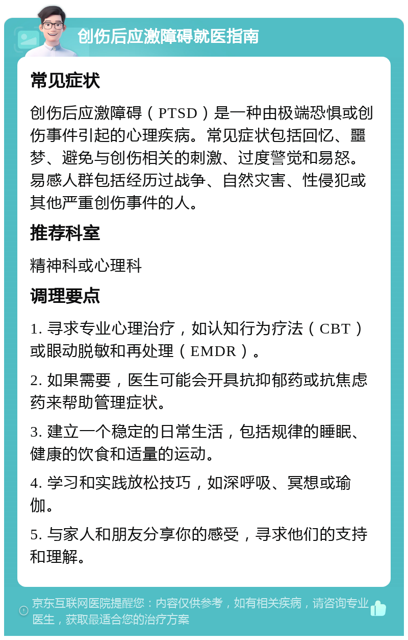 创伤后应激障碍就医指南 常见症状 创伤后应激障碍（PTSD）是一种由极端恐惧或创伤事件引起的心理疾病。常见症状包括回忆、噩梦、避免与创伤相关的刺激、过度警觉和易怒。易感人群包括经历过战争、自然灾害、性侵犯或其他严重创伤事件的人。 推荐科室 精神科或心理科 调理要点 1. 寻求专业心理治疗，如认知行为疗法（CBT）或眼动脱敏和再处理（EMDR）。 2. 如果需要，医生可能会开具抗抑郁药或抗焦虑药来帮助管理症状。 3. 建立一个稳定的日常生活，包括规律的睡眠、健康的饮食和适量的运动。 4. 学习和实践放松技巧，如深呼吸、冥想或瑜伽。 5. 与家人和朋友分享你的感受，寻求他们的支持和理解。