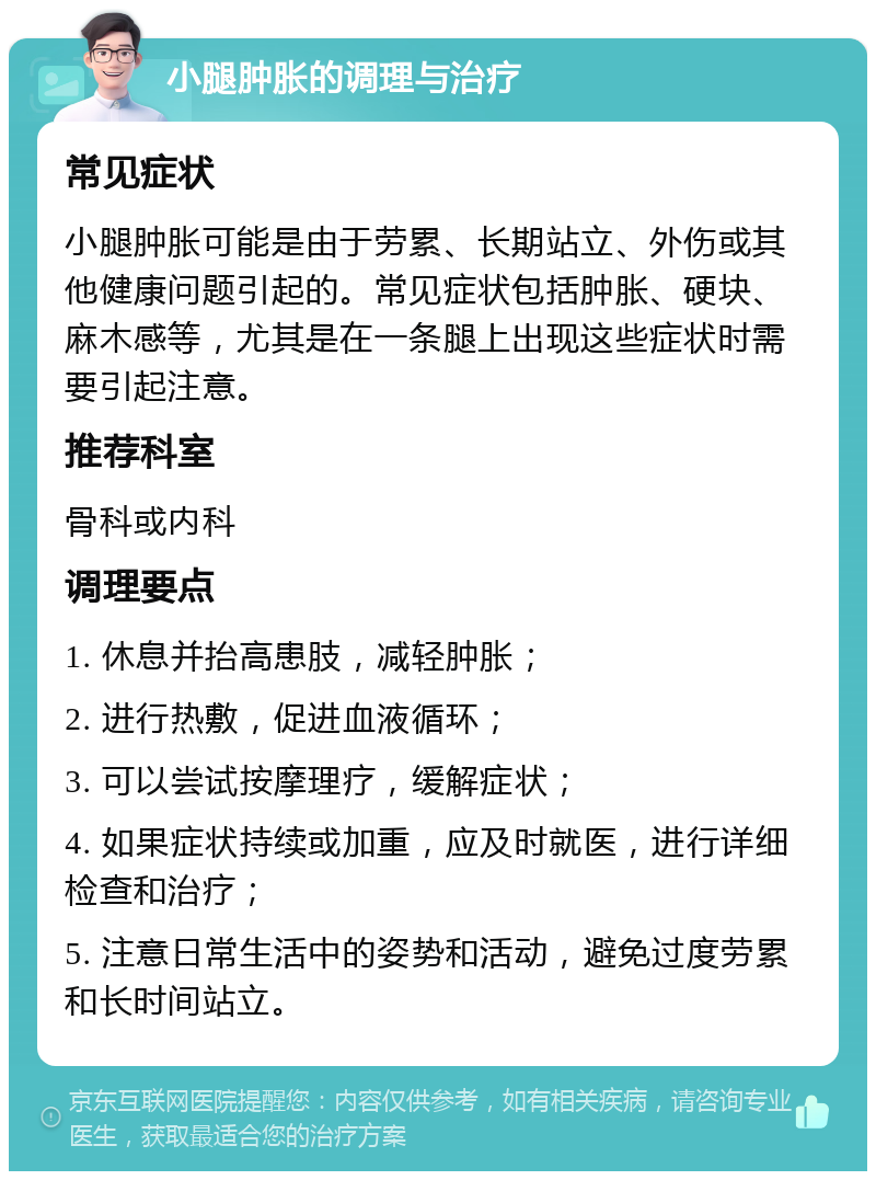 小腿肿胀的调理与治疗 常见症状 小腿肿胀可能是由于劳累、长期站立、外伤或其他健康问题引起的。常见症状包括肿胀、硬块、麻木感等，尤其是在一条腿上出现这些症状时需要引起注意。 推荐科室 骨科或内科 调理要点 1. 休息并抬高患肢，减轻肿胀； 2. 进行热敷，促进血液循环； 3. 可以尝试按摩理疗，缓解症状； 4. 如果症状持续或加重，应及时就医，进行详细检查和治疗； 5. 注意日常生活中的姿势和活动，避免过度劳累和长时间站立。