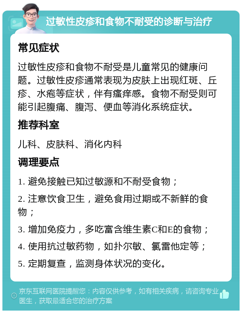 过敏性皮疹和食物不耐受的诊断与治疗 常见症状 过敏性皮疹和食物不耐受是儿童常见的健康问题。过敏性皮疹通常表现为皮肤上出现红斑、丘疹、水疱等症状，伴有瘙痒感。食物不耐受则可能引起腹痛、腹泻、便血等消化系统症状。 推荐科室 儿科、皮肤科、消化内科 调理要点 1. 避免接触已知过敏源和不耐受食物； 2. 注意饮食卫生，避免食用过期或不新鲜的食物； 3. 增加免疫力，多吃富含维生素C和E的食物； 4. 使用抗过敏药物，如扑尔敏、氯雷他定等； 5. 定期复查，监测身体状况的变化。