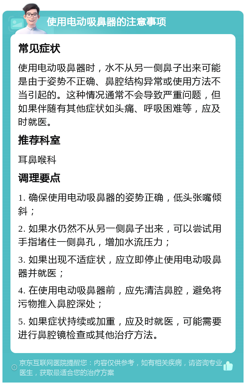 使用电动吸鼻器的注意事项 常见症状 使用电动吸鼻器时，水不从另一侧鼻子出来可能是由于姿势不正确、鼻腔结构异常或使用方法不当引起的。这种情况通常不会导致严重问题，但如果伴随有其他症状如头痛、呼吸困难等，应及时就医。 推荐科室 耳鼻喉科 调理要点 1. 确保使用电动吸鼻器的姿势正确，低头张嘴倾斜； 2. 如果水仍然不从另一侧鼻子出来，可以尝试用手指堵住一侧鼻孔，增加水流压力； 3. 如果出现不适症状，应立即停止使用电动吸鼻器并就医； 4. 在使用电动吸鼻器前，应先清洁鼻腔，避免将污物推入鼻腔深处； 5. 如果症状持续或加重，应及时就医，可能需要进行鼻腔镜检查或其他治疗方法。