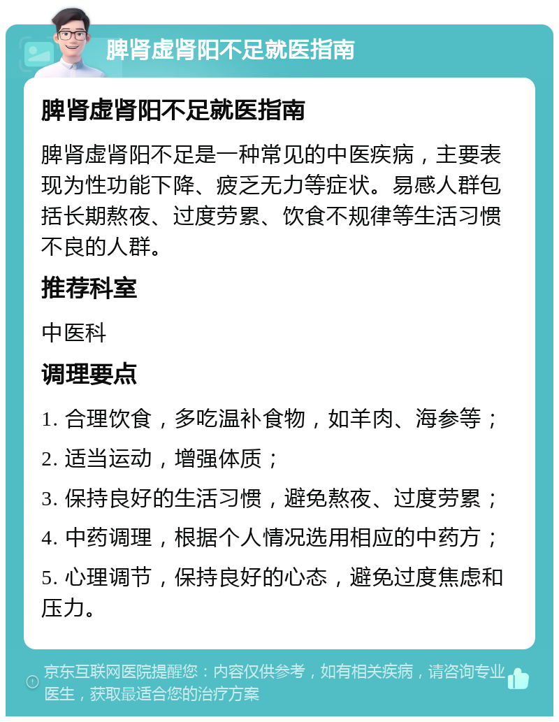 脾肾虚肾阳不足就医指南 脾肾虚肾阳不足就医指南 脾肾虚肾阳不足是一种常见的中医疾病，主要表现为性功能下降、疲乏无力等症状。易感人群包括长期熬夜、过度劳累、饮食不规律等生活习惯不良的人群。 推荐科室 中医科 调理要点 1. 合理饮食，多吃温补食物，如羊肉、海参等； 2. 适当运动，增强体质； 3. 保持良好的生活习惯，避免熬夜、过度劳累； 4. 中药调理，根据个人情况选用相应的中药方； 5. 心理调节，保持良好的心态，避免过度焦虑和压力。