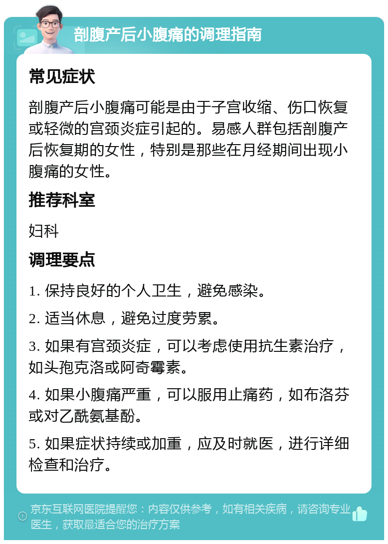 剖腹产后小腹痛的调理指南 常见症状 剖腹产后小腹痛可能是由于子宫收缩、伤口恢复或轻微的宫颈炎症引起的。易感人群包括剖腹产后恢复期的女性，特别是那些在月经期间出现小腹痛的女性。 推荐科室 妇科 调理要点 1. 保持良好的个人卫生，避免感染。 2. 适当休息，避免过度劳累。 3. 如果有宫颈炎症，可以考虑使用抗生素治疗，如头孢克洛或阿奇霉素。 4. 如果小腹痛严重，可以服用止痛药，如布洛芬或对乙酰氨基酚。 5. 如果症状持续或加重，应及时就医，进行详细检查和治疗。