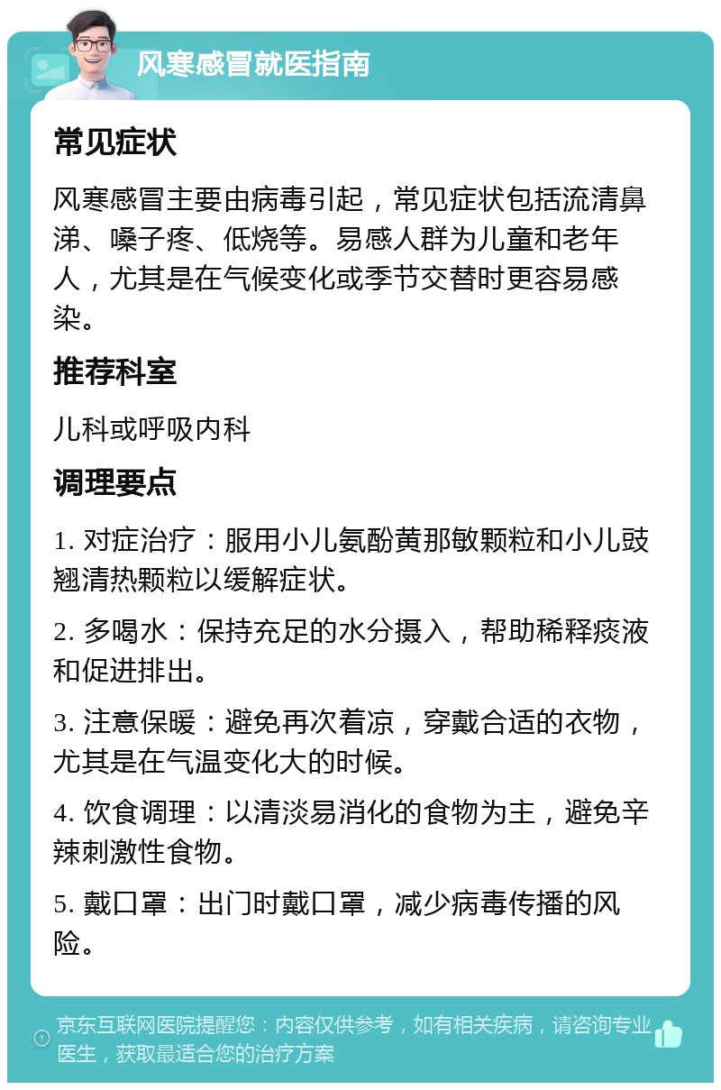 风寒感冒就医指南 常见症状 风寒感冒主要由病毒引起，常见症状包括流清鼻涕、嗓子疼、低烧等。易感人群为儿童和老年人，尤其是在气候变化或季节交替时更容易感染。 推荐科室 儿科或呼吸内科 调理要点 1. 对症治疗：服用小儿氨酚黄那敏颗粒和小儿豉翘清热颗粒以缓解症状。 2. 多喝水：保持充足的水分摄入，帮助稀释痰液和促进排出。 3. 注意保暖：避免再次着凉，穿戴合适的衣物，尤其是在气温变化大的时候。 4. 饮食调理：以清淡易消化的食物为主，避免辛辣刺激性食物。 5. 戴口罩：出门时戴口罩，减少病毒传播的风险。