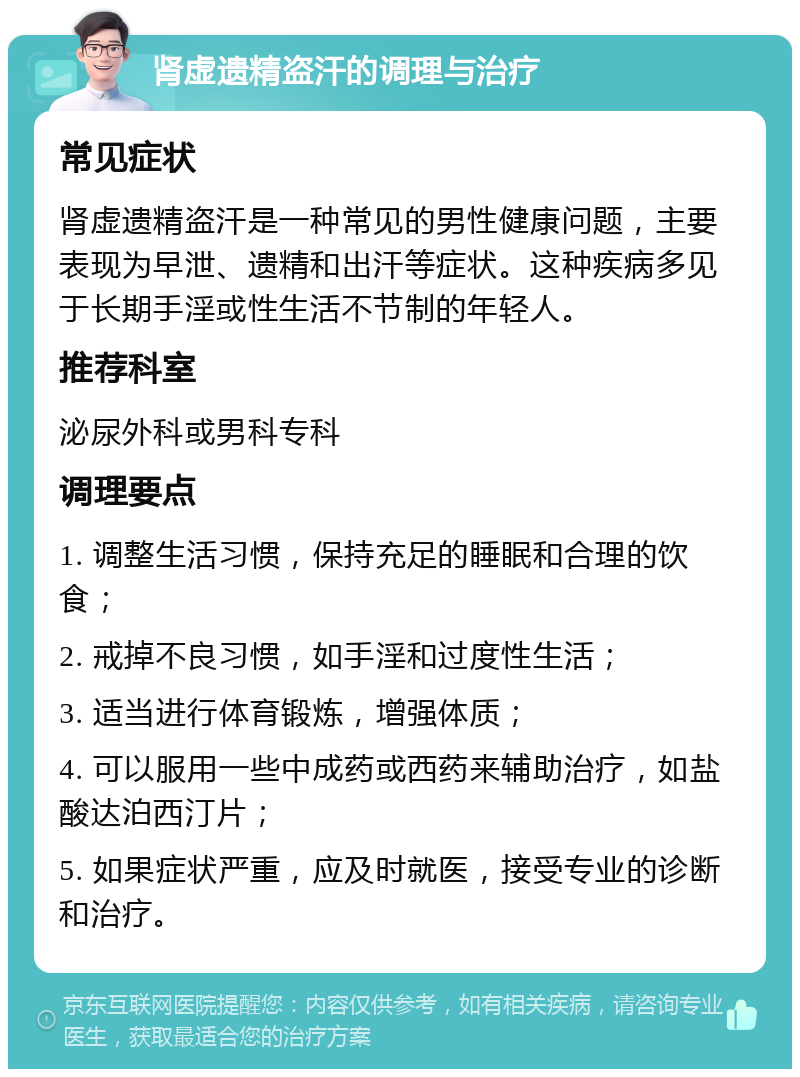 肾虚遗精盗汗的调理与治疗 常见症状 肾虚遗精盗汗是一种常见的男性健康问题，主要表现为早泄、遗精和出汗等症状。这种疾病多见于长期手淫或性生活不节制的年轻人。 推荐科室 泌尿外科或男科专科 调理要点 1. 调整生活习惯，保持充足的睡眠和合理的饮食； 2. 戒掉不良习惯，如手淫和过度性生活； 3. 适当进行体育锻炼，增强体质； 4. 可以服用一些中成药或西药来辅助治疗，如盐酸达泊西汀片； 5. 如果症状严重，应及时就医，接受专业的诊断和治疗。