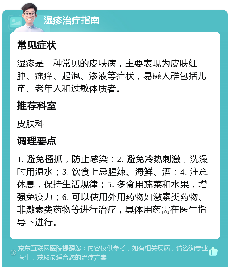 湿疹治疗指南 常见症状 湿疹是一种常见的皮肤病，主要表现为皮肤红肿、瘙痒、起泡、渗液等症状，易感人群包括儿童、老年人和过敏体质者。 推荐科室 皮肤科 调理要点 1. 避免搔抓，防止感染；2. 避免冷热刺激，洗澡时用温水；3. 饮食上忌腥辣、海鲜、酒；4. 注意休息，保持生活规律；5. 多食用蔬菜和水果，增强免疫力；6. 可以使用外用药物如激素类药物、非激素类药物等进行治疗，具体用药需在医生指导下进行。