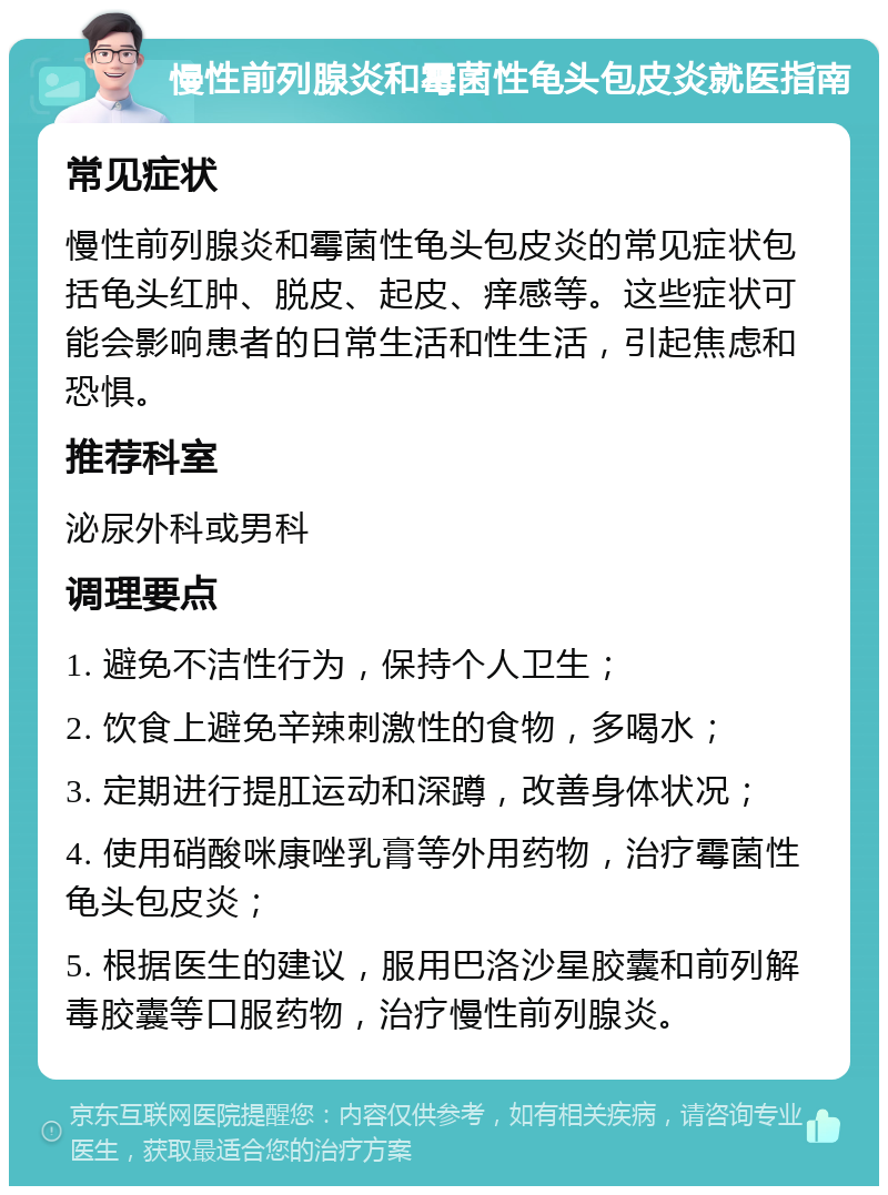 慢性前列腺炎和霉菌性龟头包皮炎就医指南 常见症状 慢性前列腺炎和霉菌性龟头包皮炎的常见症状包括龟头红肿、脱皮、起皮、痒感等。这些症状可能会影响患者的日常生活和性生活，引起焦虑和恐惧。 推荐科室 泌尿外科或男科 调理要点 1. 避免不洁性行为，保持个人卫生； 2. 饮食上避免辛辣刺激性的食物，多喝水； 3. 定期进行提肛运动和深蹲，改善身体状况； 4. 使用硝酸咪康唑乳膏等外用药物，治疗霉菌性龟头包皮炎； 5. 根据医生的建议，服用巴洛沙星胶囊和前列解毒胶囊等口服药物，治疗慢性前列腺炎。