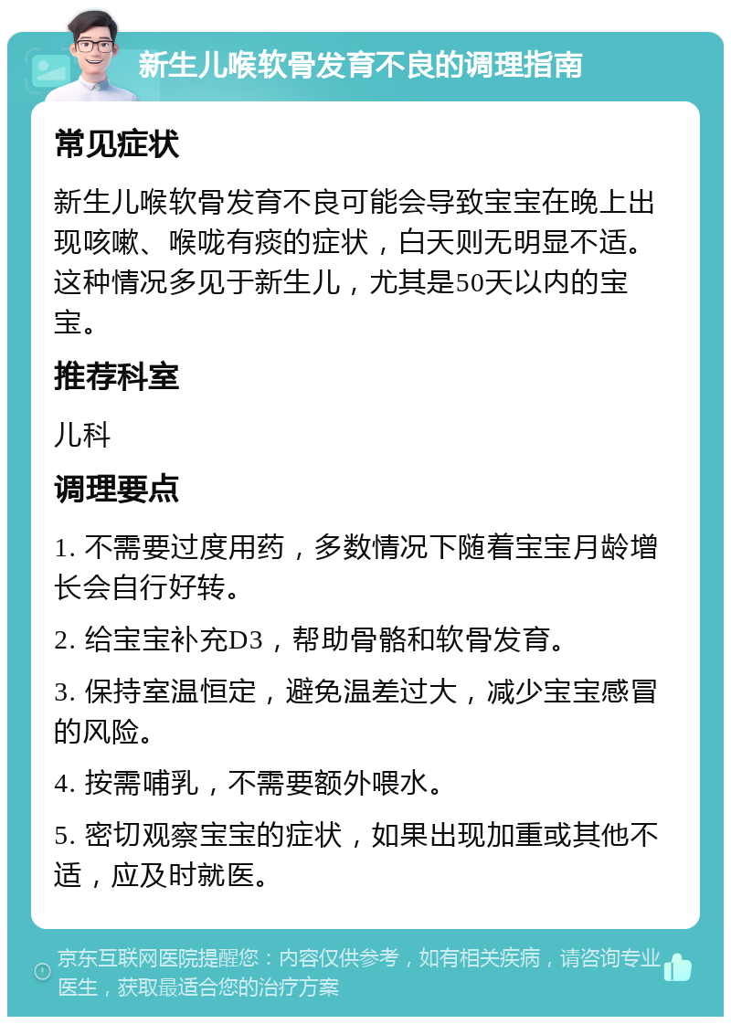 新生儿喉软骨发育不良的调理指南 常见症状 新生儿喉软骨发育不良可能会导致宝宝在晚上出现咳嗽、喉咙有痰的症状，白天则无明显不适。这种情况多见于新生儿，尤其是50天以内的宝宝。 推荐科室 儿科 调理要点 1. 不需要过度用药，多数情况下随着宝宝月龄增长会自行好转。 2. 给宝宝补充D3，帮助骨骼和软骨发育。 3. 保持室温恒定，避免温差过大，减少宝宝感冒的风险。 4. 按需哺乳，不需要额外喂水。 5. 密切观察宝宝的症状，如果出现加重或其他不适，应及时就医。