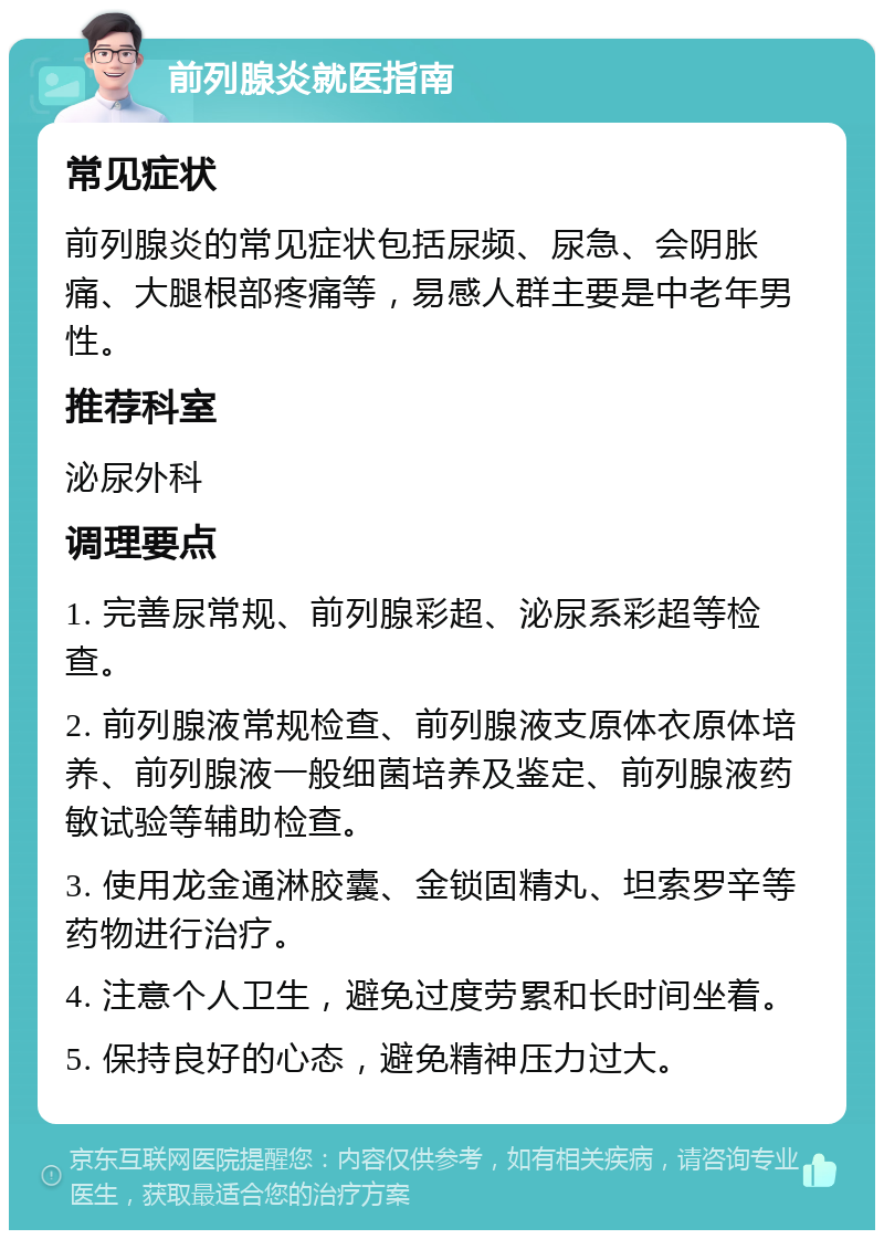 前列腺炎就医指南 常见症状 前列腺炎的常见症状包括尿频、尿急、会阴胀痛、大腿根部疼痛等，易感人群主要是中老年男性。 推荐科室 泌尿外科 调理要点 1. 完善尿常规、前列腺彩超、泌尿系彩超等检查。 2. 前列腺液常规检查、前列腺液支原体衣原体培养、前列腺液一般细菌培养及鉴定、前列腺液药敏试验等辅助检查。 3. 使用龙金通淋胶囊、金锁固精丸、坦索罗辛等药物进行治疗。 4. 注意个人卫生，避免过度劳累和长时间坐着。 5. 保持良好的心态，避免精神压力过大。