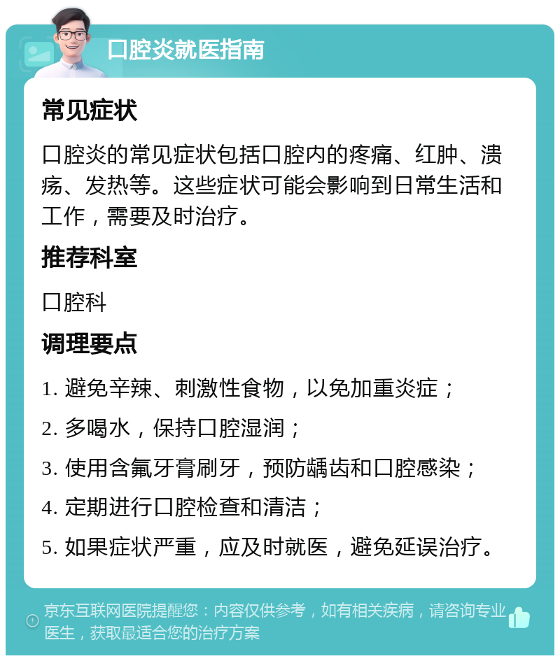 口腔炎就医指南 常见症状 口腔炎的常见症状包括口腔内的疼痛、红肿、溃疡、发热等。这些症状可能会影响到日常生活和工作，需要及时治疗。 推荐科室 口腔科 调理要点 1. 避免辛辣、刺激性食物，以免加重炎症； 2. 多喝水，保持口腔湿润； 3. 使用含氟牙膏刷牙，预防龋齿和口腔感染； 4. 定期进行口腔检查和清洁； 5. 如果症状严重，应及时就医，避免延误治疗。