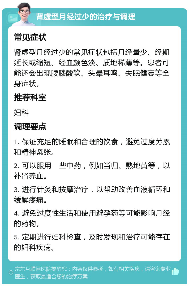 肾虚型月经过少的治疗与调理 常见症状 肾虚型月经过少的常见症状包括月经量少、经期延长或缩短、经血颜色淡、质地稀薄等。患者可能还会出现腰膝酸软、头晕耳鸣、失眠健忘等全身症状。 推荐科室 妇科 调理要点 1. 保证充足的睡眠和合理的饮食，避免过度劳累和精神紧张。 2. 可以服用一些中药，例如当归、熟地黄等，以补肾养血。 3. 进行针灸和按摩治疗，以帮助改善血液循环和缓解疼痛。 4. 避免过度性生活和使用避孕药等可能影响月经的药物。 5. 定期进行妇科检查，及时发现和治疗可能存在的妇科疾病。