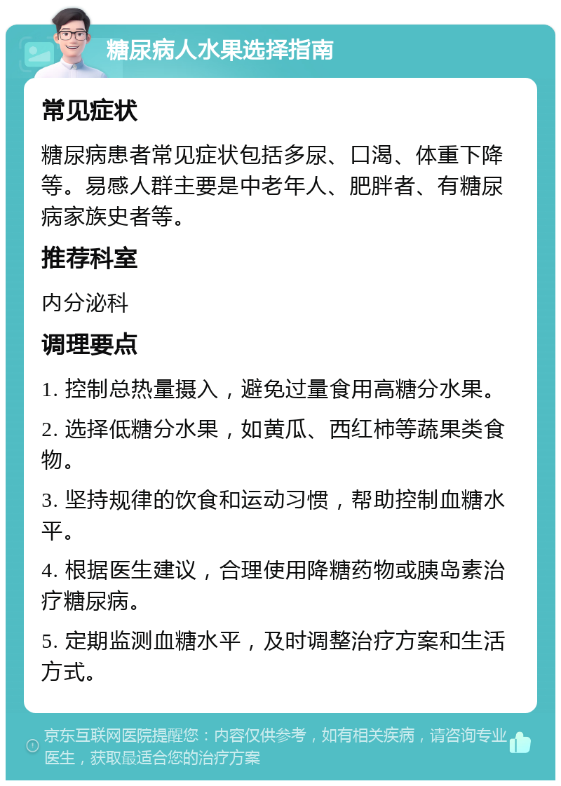 糖尿病人水果选择指南 常见症状 糖尿病患者常见症状包括多尿、口渴、体重下降等。易感人群主要是中老年人、肥胖者、有糖尿病家族史者等。 推荐科室 内分泌科 调理要点 1. 控制总热量摄入，避免过量食用高糖分水果。 2. 选择低糖分水果，如黄瓜、西红柿等蔬果类食物。 3. 坚持规律的饮食和运动习惯，帮助控制血糖水平。 4. 根据医生建议，合理使用降糖药物或胰岛素治疗糖尿病。 5. 定期监测血糖水平，及时调整治疗方案和生活方式。