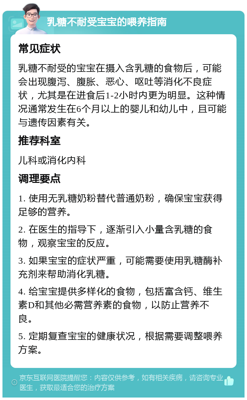 乳糖不耐受宝宝的喂养指南 常见症状 乳糖不耐受的宝宝在摄入含乳糖的食物后，可能会出现腹泻、腹胀、恶心、呕吐等消化不良症状，尤其是在进食后1-2小时内更为明显。这种情况通常发生在6个月以上的婴儿和幼儿中，且可能与遗传因素有关。 推荐科室 儿科或消化内科 调理要点 1. 使用无乳糖奶粉替代普通奶粉，确保宝宝获得足够的营养。 2. 在医生的指导下，逐渐引入小量含乳糖的食物，观察宝宝的反应。 3. 如果宝宝的症状严重，可能需要使用乳糖酶补充剂来帮助消化乳糖。 4. 给宝宝提供多样化的食物，包括富含钙、维生素D和其他必需营养素的食物，以防止营养不良。 5. 定期复查宝宝的健康状况，根据需要调整喂养方案。