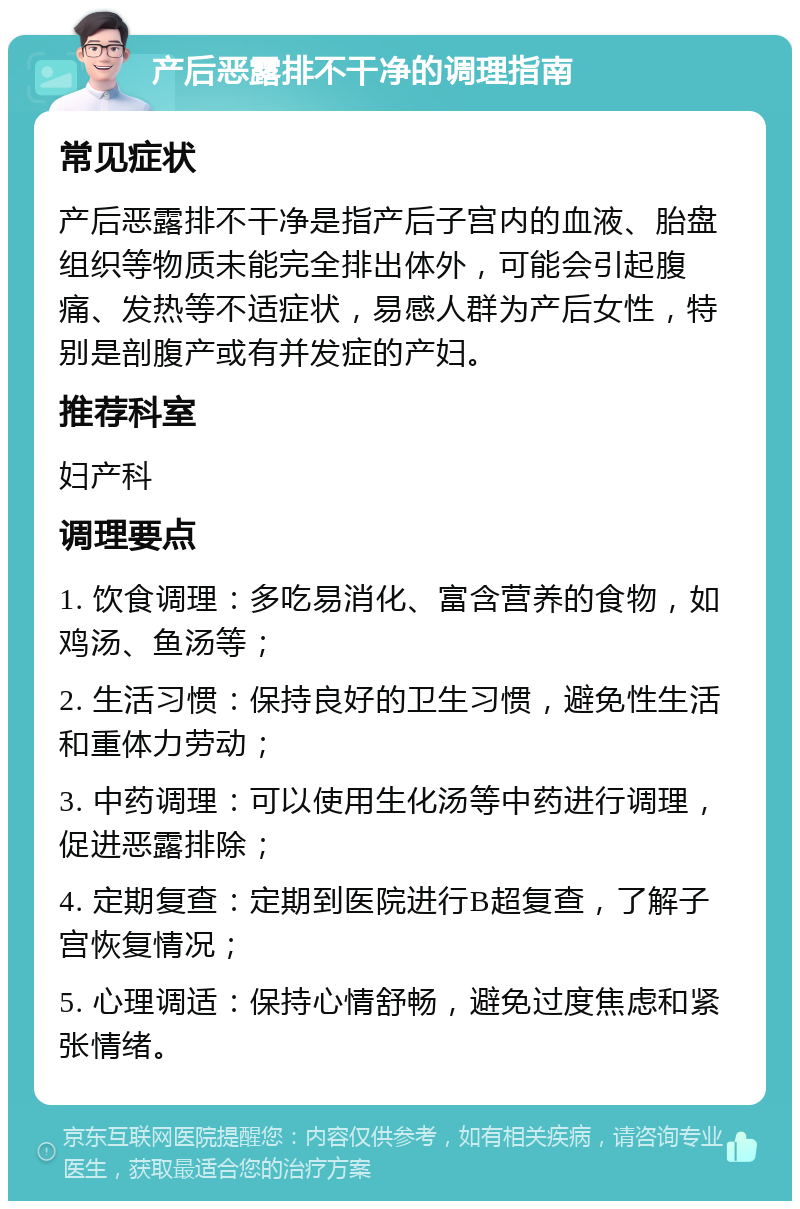 产后恶露排不干净的调理指南 常见症状 产后恶露排不干净是指产后子宫内的血液、胎盘组织等物质未能完全排出体外，可能会引起腹痛、发热等不适症状，易感人群为产后女性，特别是剖腹产或有并发症的产妇。 推荐科室 妇产科 调理要点 1. 饮食调理：多吃易消化、富含营养的食物，如鸡汤、鱼汤等； 2. 生活习惯：保持良好的卫生习惯，避免性生活和重体力劳动； 3. 中药调理：可以使用生化汤等中药进行调理，促进恶露排除； 4. 定期复查：定期到医院进行B超复查，了解子宫恢复情况； 5. 心理调适：保持心情舒畅，避免过度焦虑和紧张情绪。