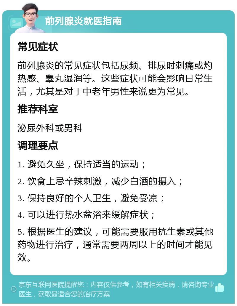 前列腺炎就医指南 常见症状 前列腺炎的常见症状包括尿频、排尿时刺痛或灼热感、睾丸湿润等。这些症状可能会影响日常生活，尤其是对于中老年男性来说更为常见。 推荐科室 泌尿外科或男科 调理要点 1. 避免久坐，保持适当的运动； 2. 饮食上忌辛辣刺激，减少白酒的摄入； 3. 保持良好的个人卫生，避免受凉； 4. 可以进行热水盆浴来缓解症状； 5. 根据医生的建议，可能需要服用抗生素或其他药物进行治疗，通常需要两周以上的时间才能见效。