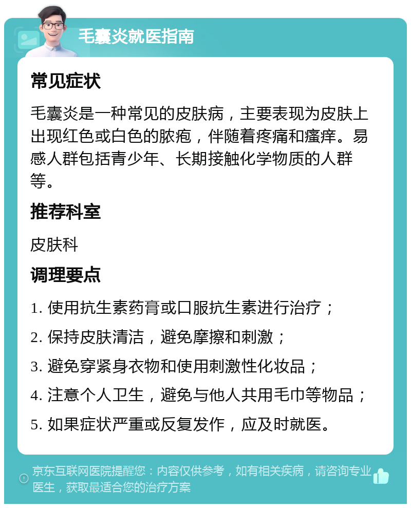 毛囊炎就医指南 常见症状 毛囊炎是一种常见的皮肤病，主要表现为皮肤上出现红色或白色的脓疱，伴随着疼痛和瘙痒。易感人群包括青少年、长期接触化学物质的人群等。 推荐科室 皮肤科 调理要点 1. 使用抗生素药膏或口服抗生素进行治疗； 2. 保持皮肤清洁，避免摩擦和刺激； 3. 避免穿紧身衣物和使用刺激性化妆品； 4. 注意个人卫生，避免与他人共用毛巾等物品； 5. 如果症状严重或反复发作，应及时就医。