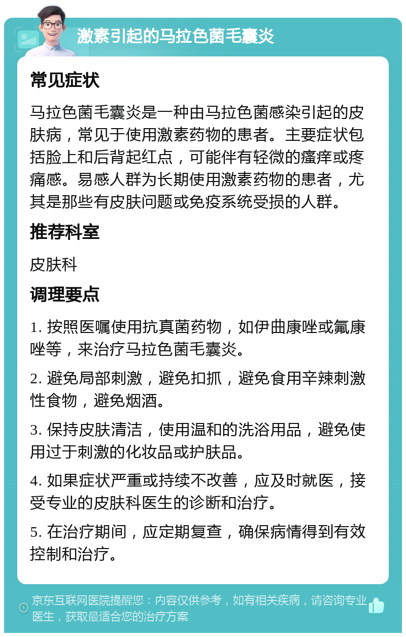 激素引起的马拉色菌毛囊炎 常见症状 马拉色菌毛囊炎是一种由马拉色菌感染引起的皮肤病，常见于使用激素药物的患者。主要症状包括脸上和后背起红点，可能伴有轻微的瘙痒或疼痛感。易感人群为长期使用激素药物的患者，尤其是那些有皮肤问题或免疫系统受损的人群。 推荐科室 皮肤科 调理要点 1. 按照医嘱使用抗真菌药物，如伊曲康唑或氟康唑等，来治疗马拉色菌毛囊炎。 2. 避免局部刺激，避免扣抓，避免食用辛辣刺激性食物，避免烟酒。 3. 保持皮肤清洁，使用温和的洗浴用品，避免使用过于刺激的化妆品或护肤品。 4. 如果症状严重或持续不改善，应及时就医，接受专业的皮肤科医生的诊断和治疗。 5. 在治疗期间，应定期复查，确保病情得到有效控制和治疗。