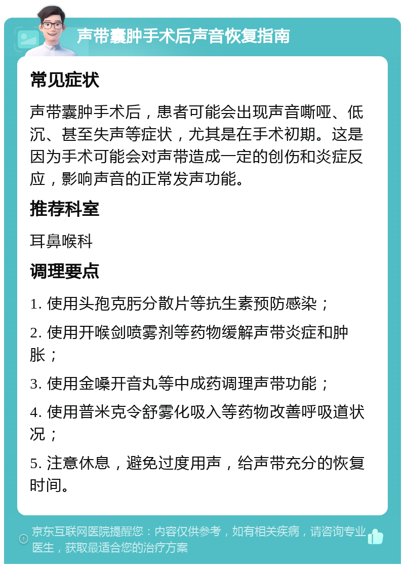 声带囊肿手术后声音恢复指南 常见症状 声带囊肿手术后，患者可能会出现声音嘶哑、低沉、甚至失声等症状，尤其是在手术初期。这是因为手术可能会对声带造成一定的创伤和炎症反应，影响声音的正常发声功能。 推荐科室 耳鼻喉科 调理要点 1. 使用头孢克肟分散片等抗生素预防感染； 2. 使用开喉剑喷雾剂等药物缓解声带炎症和肿胀； 3. 使用金嗓开音丸等中成药调理声带功能； 4. 使用普米克令舒雾化吸入等药物改善呼吸道状况； 5. 注意休息，避免过度用声，给声带充分的恢复时间。