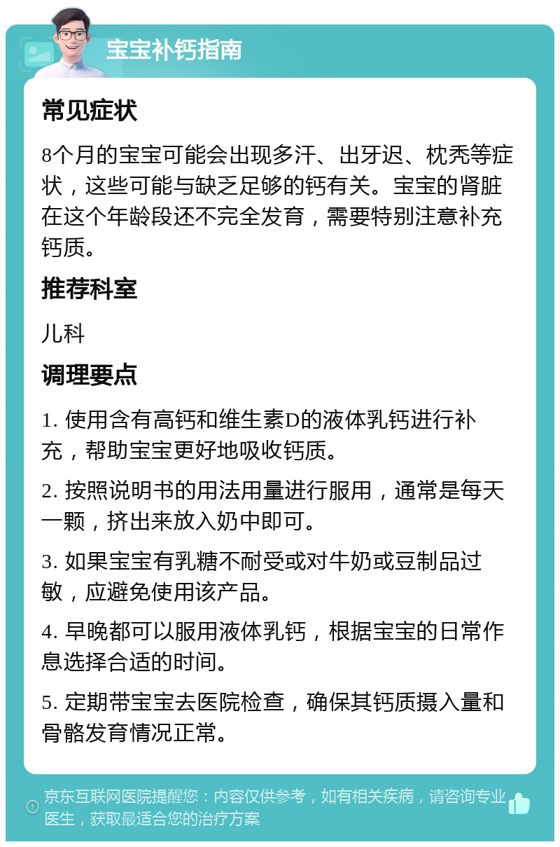 宝宝补钙指南 常见症状 8个月的宝宝可能会出现多汗、出牙迟、枕秃等症状，这些可能与缺乏足够的钙有关。宝宝的肾脏在这个年龄段还不完全发育，需要特别注意补充钙质。 推荐科室 儿科 调理要点 1. 使用含有高钙和维生素D的液体乳钙进行补充，帮助宝宝更好地吸收钙质。 2. 按照说明书的用法用量进行服用，通常是每天一颗，挤出来放入奶中即可。 3. 如果宝宝有乳糖不耐受或对牛奶或豆制品过敏，应避免使用该产品。 4. 早晚都可以服用液体乳钙，根据宝宝的日常作息选择合适的时间。 5. 定期带宝宝去医院检查，确保其钙质摄入量和骨骼发育情况正常。