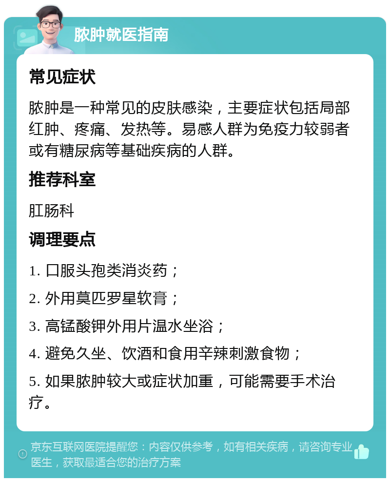 脓肿就医指南 常见症状 脓肿是一种常见的皮肤感染，主要症状包括局部红肿、疼痛、发热等。易感人群为免疫力较弱者或有糖尿病等基础疾病的人群。 推荐科室 肛肠科 调理要点 1. 口服头孢类消炎药； 2. 外用莫匹罗星软膏； 3. 高锰酸钾外用片温水坐浴； 4. 避免久坐、饮酒和食用辛辣刺激食物； 5. 如果脓肿较大或症状加重，可能需要手术治疗。