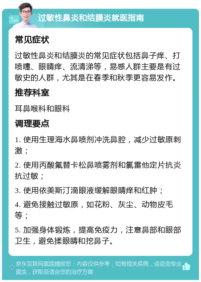 过敏性鼻炎和结膜炎就医指南 常见症状 过敏性鼻炎和结膜炎的常见症状包括鼻子痒、打喷嚏、眼睛痒、流清涕等，易感人群主要是有过敏史的人群，尤其是在春季和秋季更容易发作。 推荐科室 耳鼻喉科和眼科 调理要点 1. 使用生理海水鼻喷剂冲洗鼻腔，减少过敏原刺激； 2. 使用丙酸氟替卡松鼻喷雾剂和氯雷他定片抗炎抗过敏； 3. 使用依美斯汀滴眼液缓解眼睛痒和红肿； 4. 避免接触过敏原，如花粉、灰尘、动物皮毛等； 5. 加强身体锻炼，提高免疫力，注意鼻部和眼部卫生，避免揉眼睛和挖鼻子。