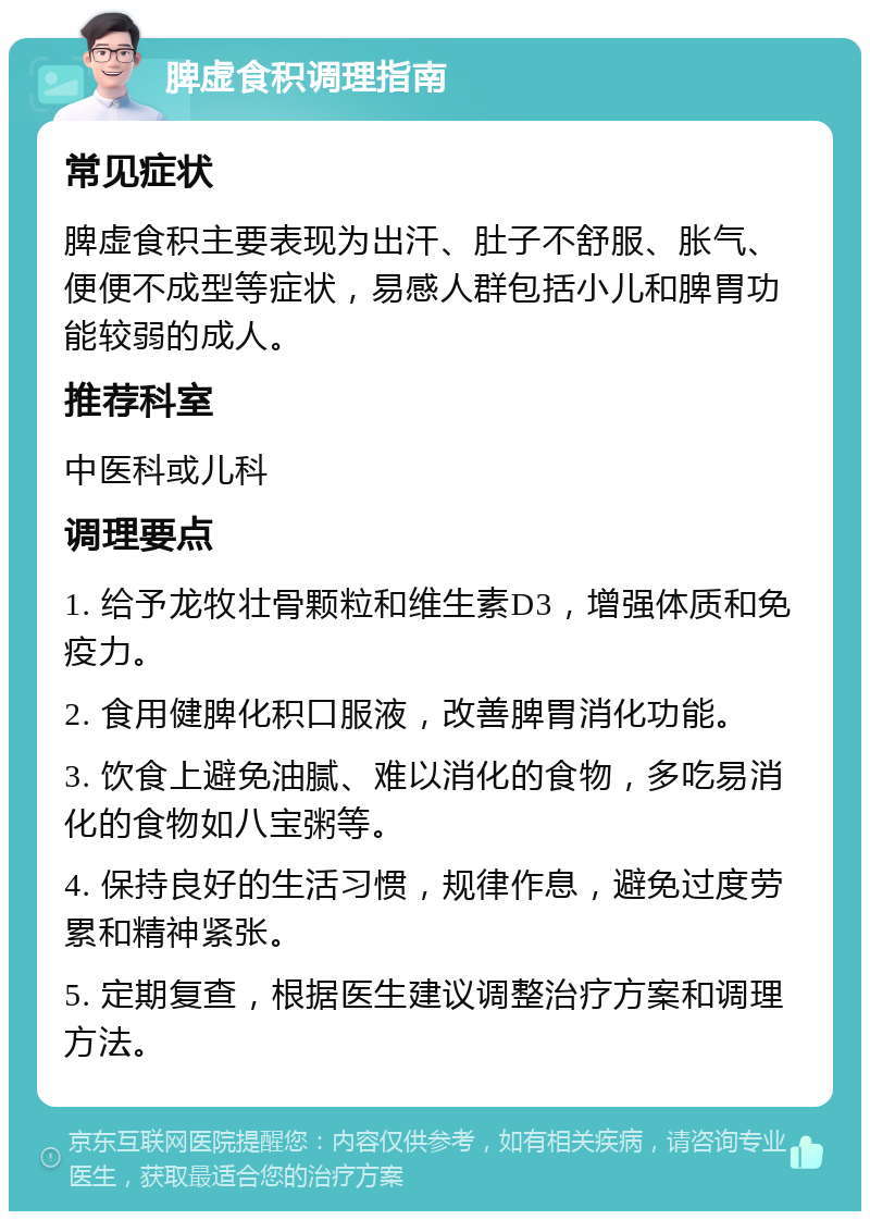 脾虚食积调理指南 常见症状 脾虚食积主要表现为出汗、肚子不舒服、胀气、便便不成型等症状，易感人群包括小儿和脾胃功能较弱的成人。 推荐科室 中医科或儿科 调理要点 1. 给予龙牧壮骨颗粒和维生素D3，增强体质和免疫力。 2. 食用健脾化积口服液，改善脾胃消化功能。 3. 饮食上避免油腻、难以消化的食物，多吃易消化的食物如八宝粥等。 4. 保持良好的生活习惯，规律作息，避免过度劳累和精神紧张。 5. 定期复查，根据医生建议调整治疗方案和调理方法。