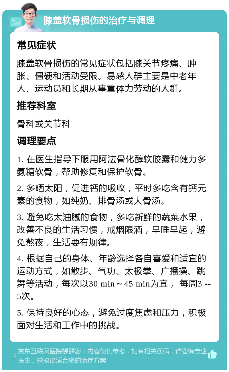 膝盖软骨损伤的治疗与调理 常见症状 膝盖软骨损伤的常见症状包括膝关节疼痛、肿胀、僵硬和活动受限。易感人群主要是中老年人、运动员和长期从事重体力劳动的人群。 推荐科室 骨科或关节科 调理要点 1. 在医生指导下服用阿法骨化醇软胶囊和健力多氨糖软骨，帮助修复和保护软骨。 2. 多晒太阳，促进钙的吸收，平时多吃含有钙元素的食物，如纯奶、排骨汤或大骨汤。 3. 避免吃太油腻的食物，多吃新鲜的蔬菜水果，改善不良的生活习惯，戒烟限酒，早睡早起，避免熬夜，生活要有规律。 4. 根据自己的身体、年龄选择各自喜爱和适宜的运动方式，如散步、气功、太极拳、广播操、跳舞等活动，每次以30 min～45 min为宜， 每周3 --5次。 5. 保持良好的心态，避免过度焦虑和压力，积极面对生活和工作中的挑战。